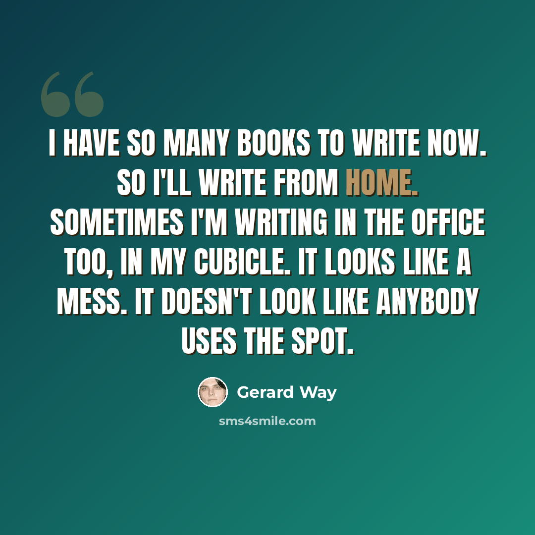 “I have so many books to write now. So I'll write from home. Sometimes I'm writing in the office too, in my cubicle. It looks like a mess. It doesn't look like anybody uses the spot.” quote by Gerard Way