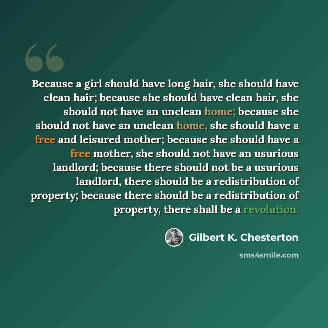 “Because a girl should have long hair, she should have clean hair; because she should have clean hair, she should not have an unclean home; because she should not have an unclean home, she should have a free and leisured mother; because she should have a free mother, she should not have an usurious…” quote by Gilbert K. Chesterton