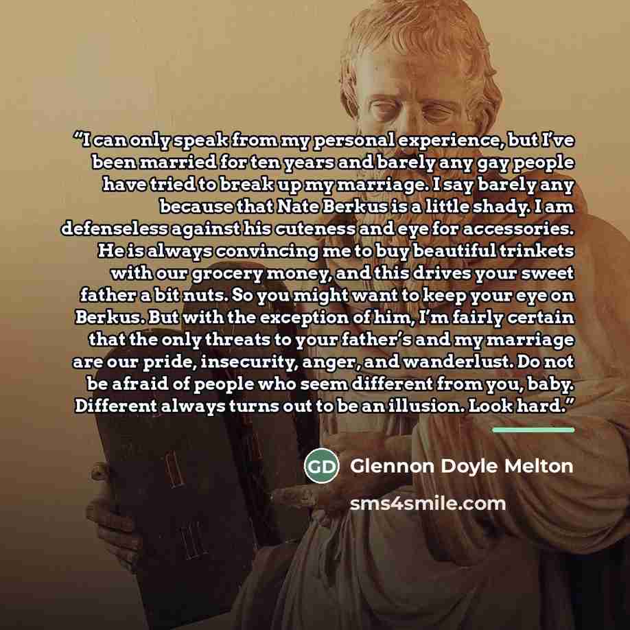 “I can only speak from my personal experience, but I’ve been married for ten years and barely any gay people have tried to break up my marriage. I say barely any because that Nate Berkus is a little shady. I am defenseless against his cuteness and eye for accessories. He is always convincing me to…” quote by Glennon Doyle Melton