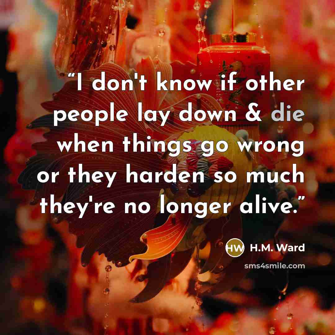“I don't know if other people lay down & die when things go wrong or they harden so much they're no longer alive.” quote by H.M. Ward