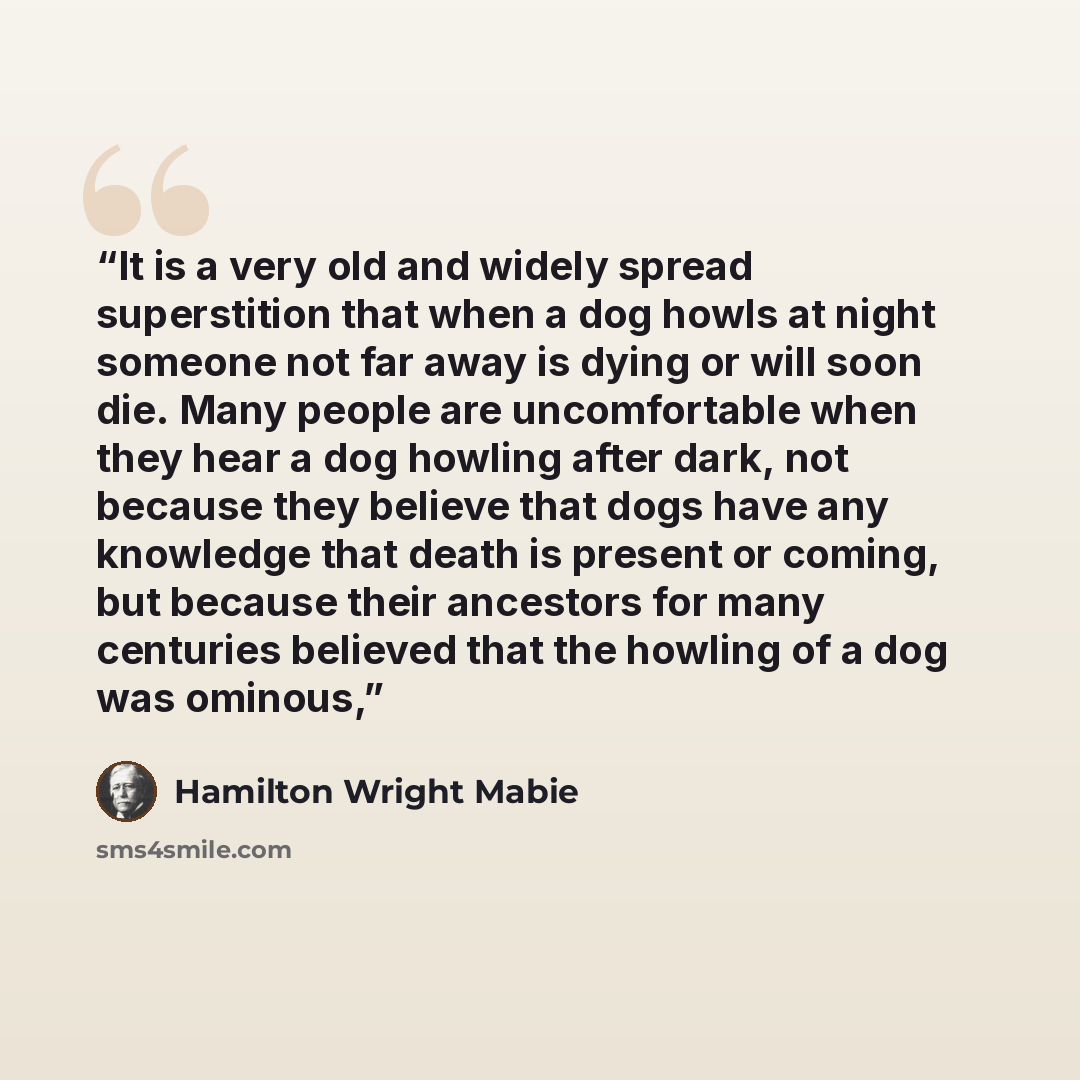 “It is a very old and widely spread superstition that when a dog howls at night someone not far away is dying or will soon die. Many people are uncomfortable when they hear a dog howling after dark, not because they believe that dogs have any knowledge that death is present or coming, but because…” quote by Hamilton Wright Mabie