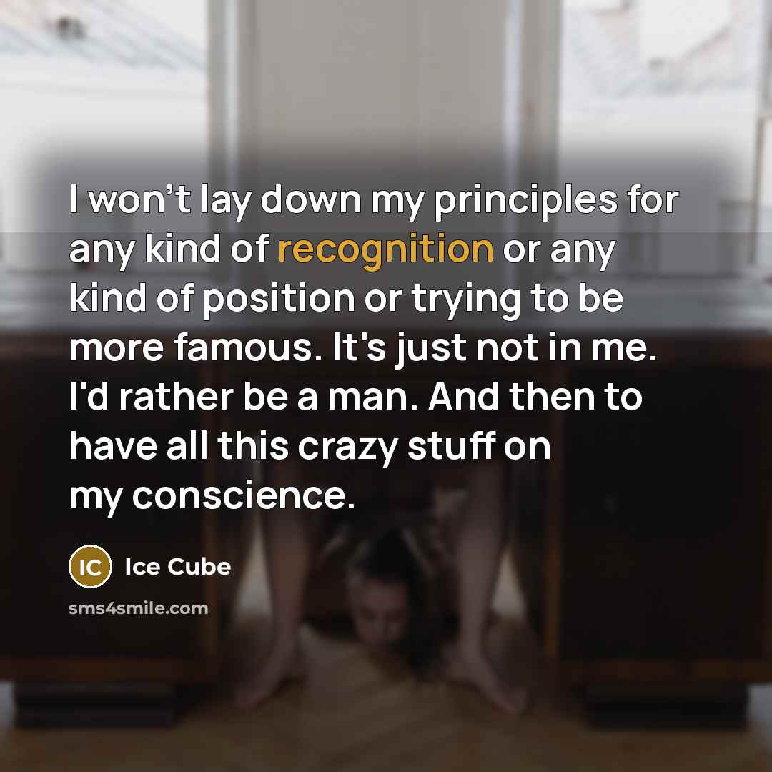 “I won't lay down my principles for any kind of recognition or any kind of position or trying to be more famous. It's just not in me. I'd rather be a man. And then to have all this crazy stuff on my conscience.” quote by Ice Cube