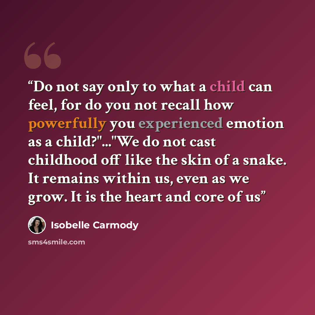 “Do not say only to what a child can feel, for do you not recall how powerfully you experienced emotion as a child?"..."We do not cast childhood off like the skin of a snake. It remains within us, even as we grow. It is the heart and core of us” quote by Isobelle Carmody