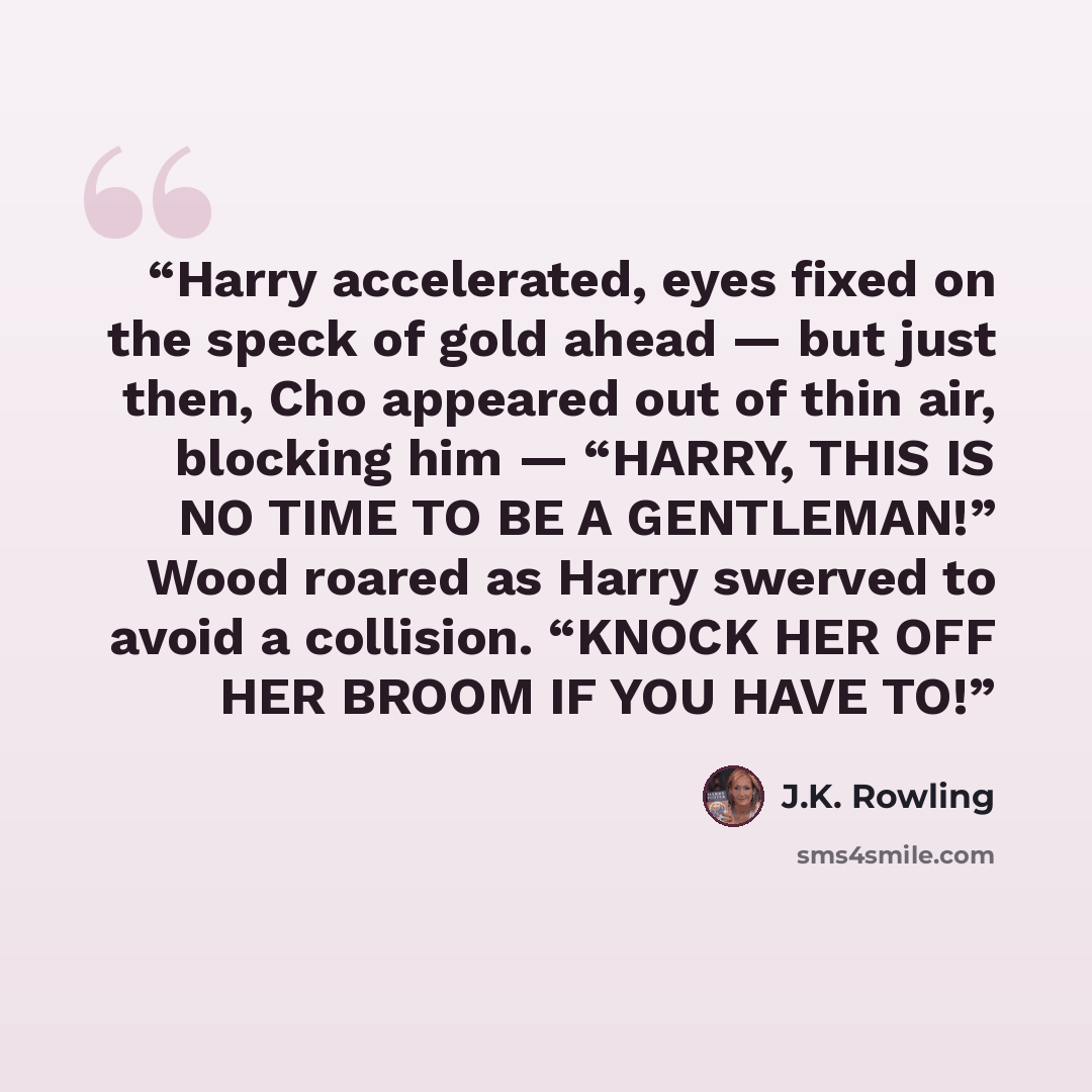 “Harry accelerated, eyes fixed on the speck of gold ahead — but just then, Cho appeared out of thin air, blocking him — “HARRY, THIS IS NO TIME TO BE A GENTLEMAN!” Wood roared as Harry swerved to avoid a collision. “KNOCK HER OFF HER BROOM IF YOU HAVE TO!” quote by J.K. Rowling