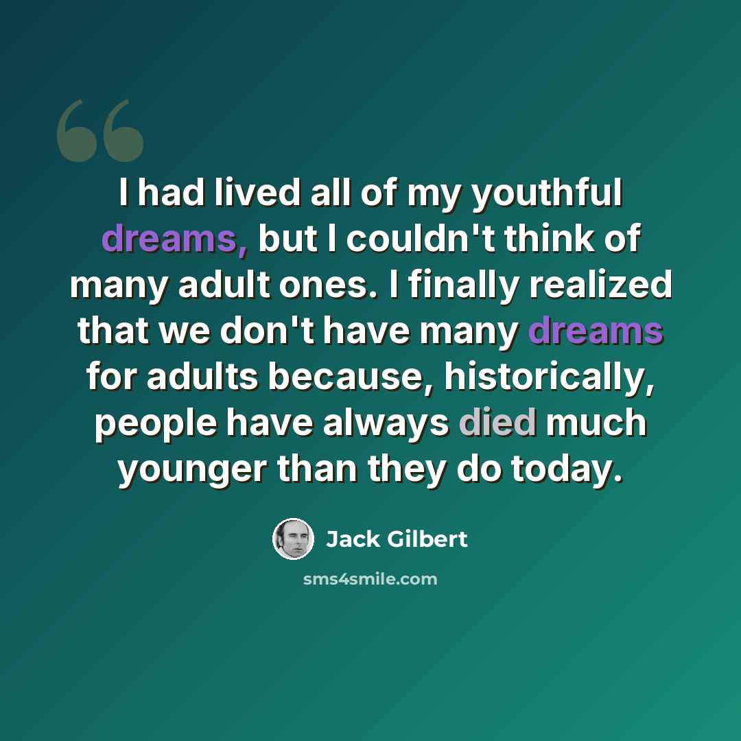 “I had lived all of my youthful dreams, but I couldn't think of many adult ones. I finally realized that we don't have many dreams for adults because, historically, people have always died much younger than they do today.” quote by Jack Gilbert