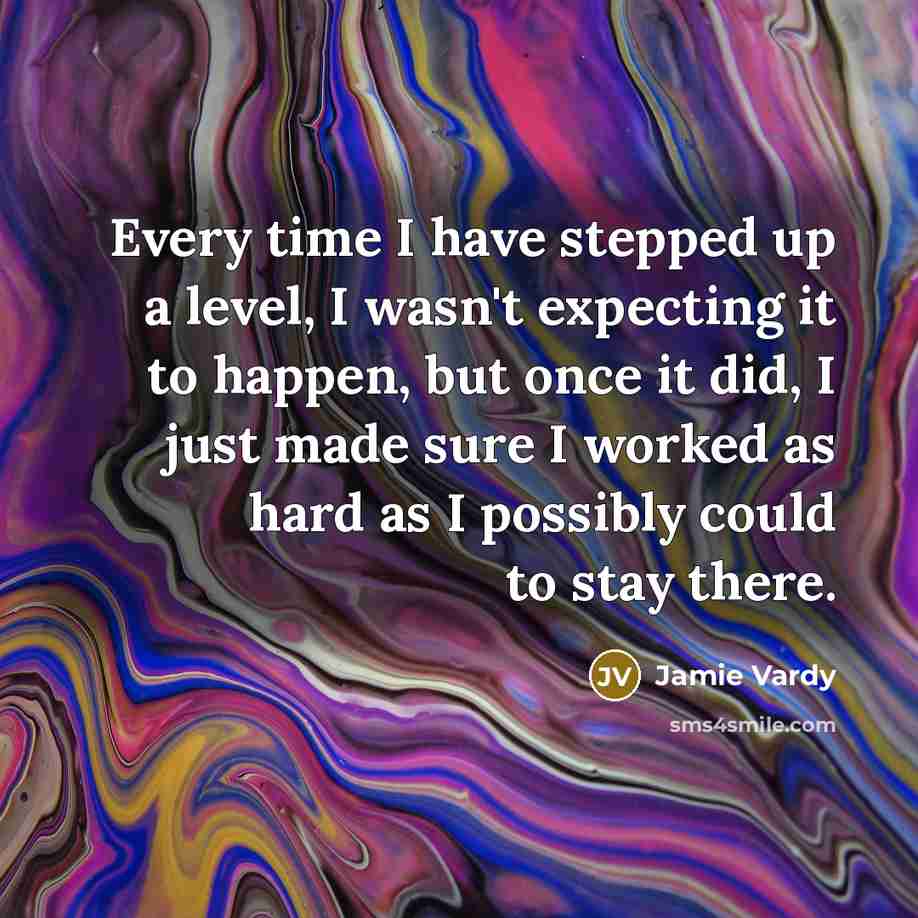 “Every time I have stepped up a level, I wasn't expecting it to happen, but once it did, I just made sure I worked as hard as I possibly could to stay there.” quote by Jamie Vardy