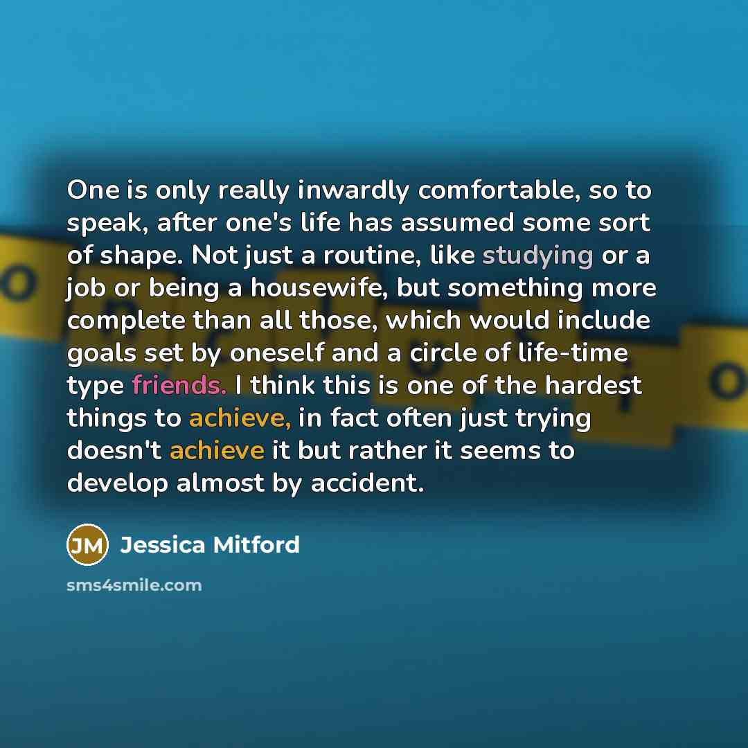 “One is only really inwardly comfortable, so to speak, after one's life has assumed some sort of shape. Not just a routine, like studying or a job or being a housewife, but something more complete than all those, which would include goals set by oneself and a circle of life-time type friends. I…” quote by Jessica Mitford