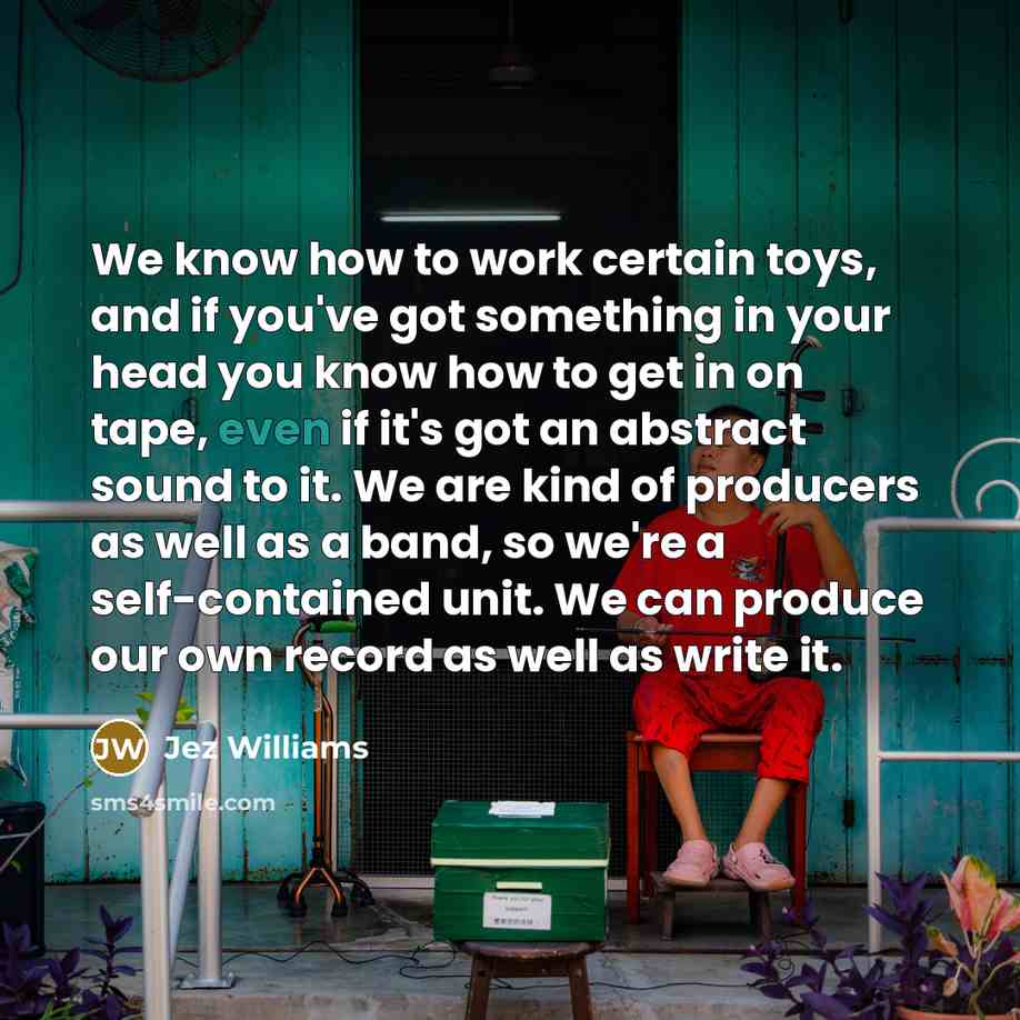 “We know how to work certain toys, and if you've got something in your head you know how to get in on tape, even if it's got an abstract sound to it. We are kind of producers as well as a band, so we're a self-contained unit. We can produce our own record as well as write it.” quote by Jez Williams