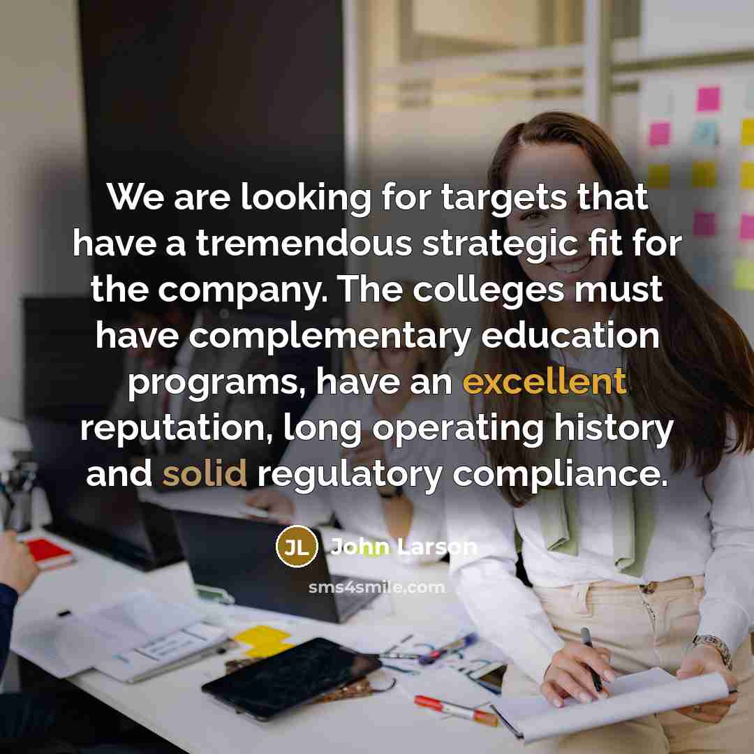 “We are looking for targets that have a tremendous strategic fit for the company. The colleges must have complementary education programs, have an excellent reputation, long operating history and solid regulatory compliance.” quote by John Larson