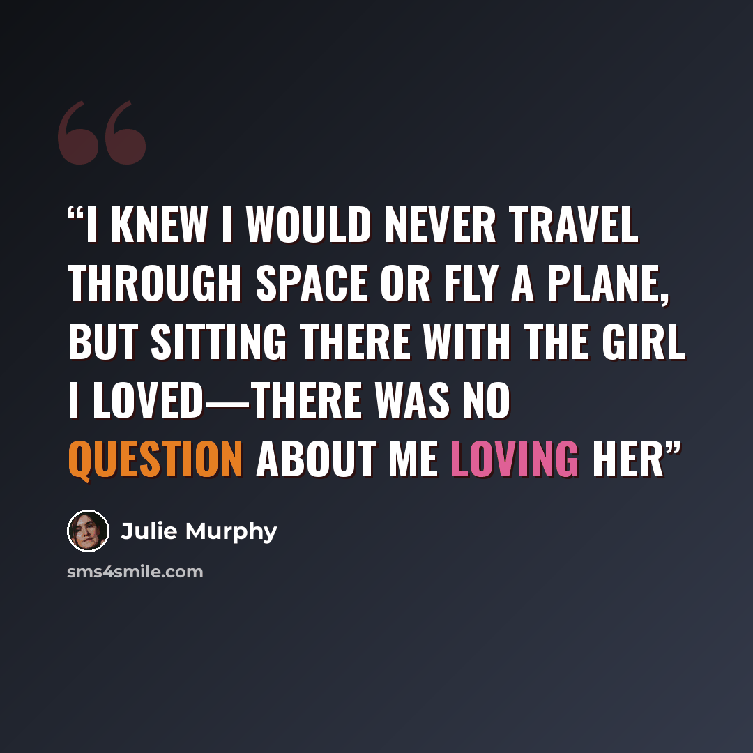 “I knew I would never travel through space or fly a plane, but sitting there with the girl I loved—there was no question about me loving her” quote by Julie Murphy
