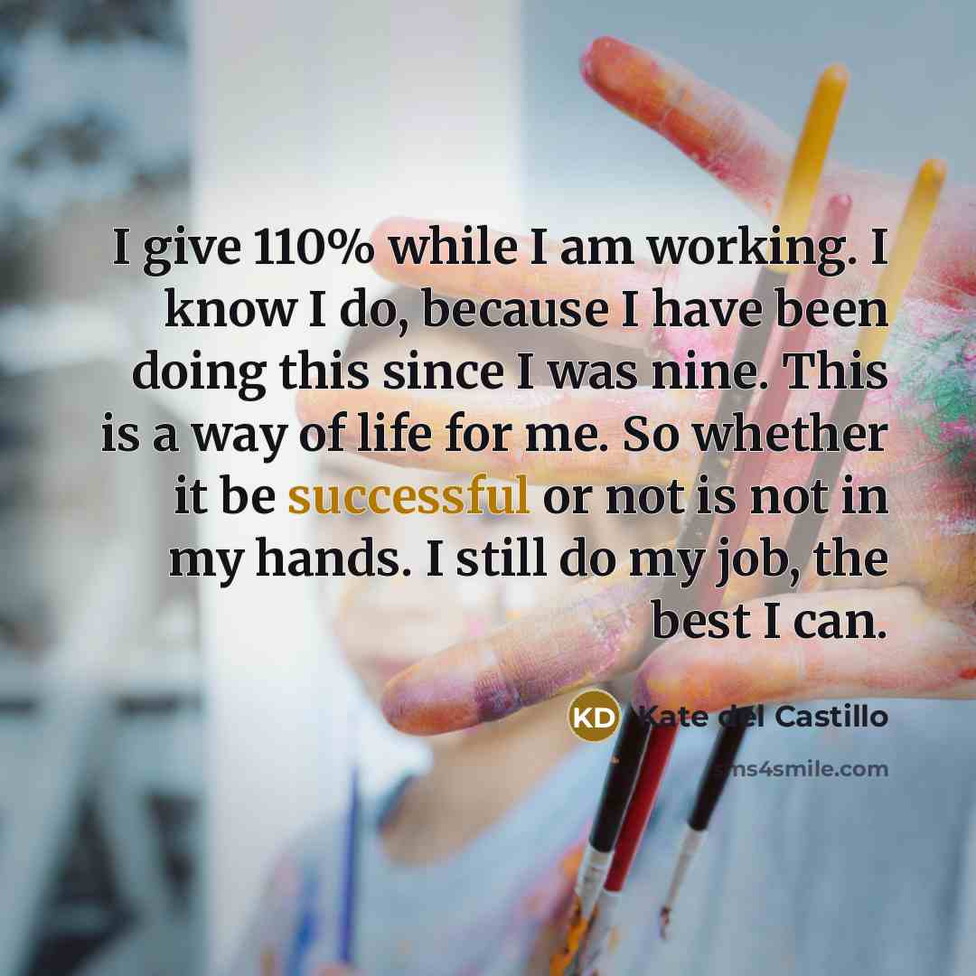 “I give 110% while I am working. I know I do, because I have been doing this since I was nine. This is a way of life for me. So whether it be successful or not is not in my hands. I still do my job, the best I can.” quote by Kate del Castillo