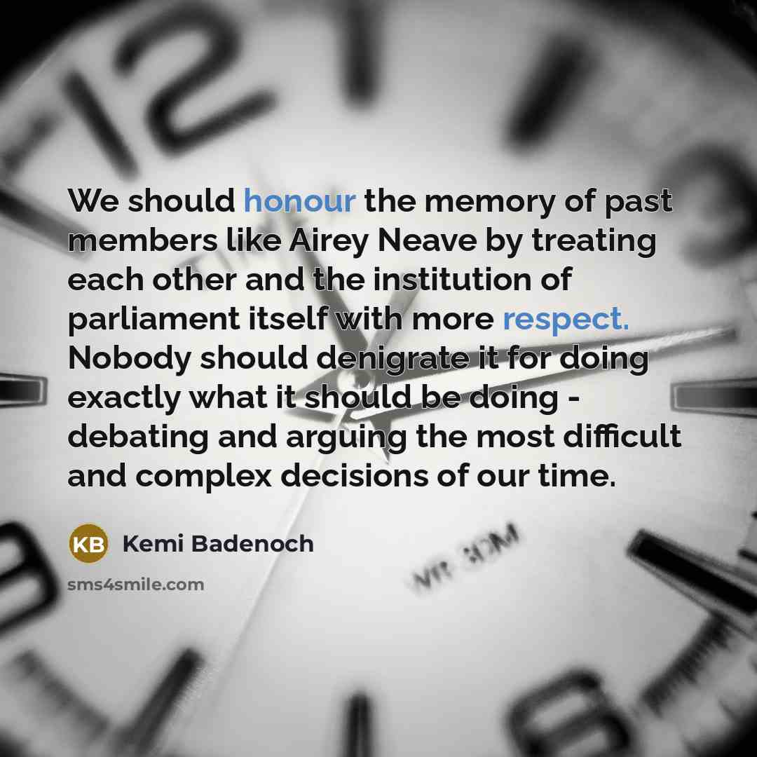 “We should honour the memory of past members like Airey Neave by treating each other and the institution of parliament itself with more respect. Nobody should denigrate it for doing exactly what it should be doing - debating and arguing the most difficult and complex decisions of our time.” quote by Kemi Badenoch