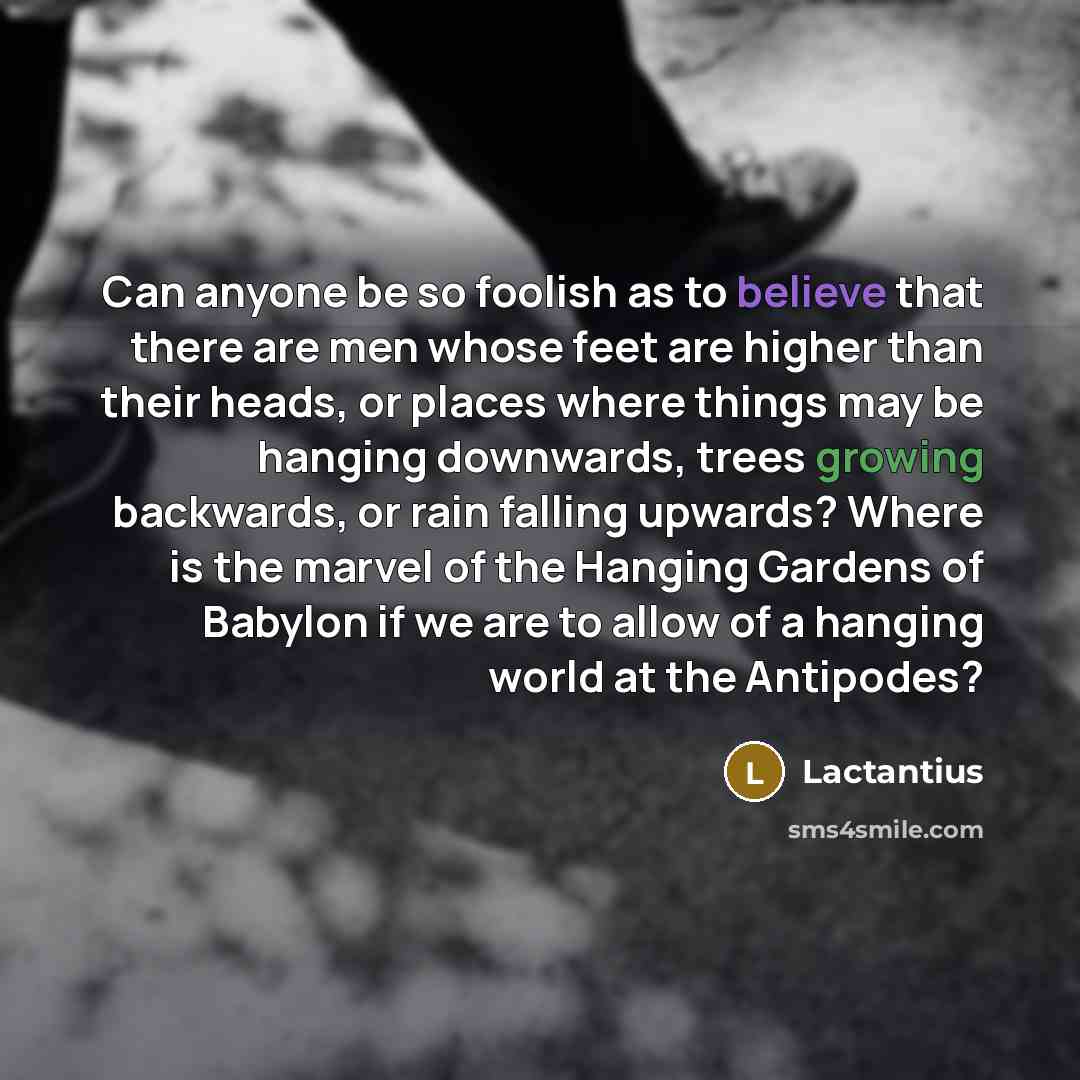 “Can anyone be so foolish as to believe that there are men whose feet are higher than their heads, or places where things may be hanging downwards, trees growing backwards, or rain falling upwards? Where is the marvel of the Hanging Gardens of Babylon if we are to allow of a hanging world at the…” quote by Lactantius