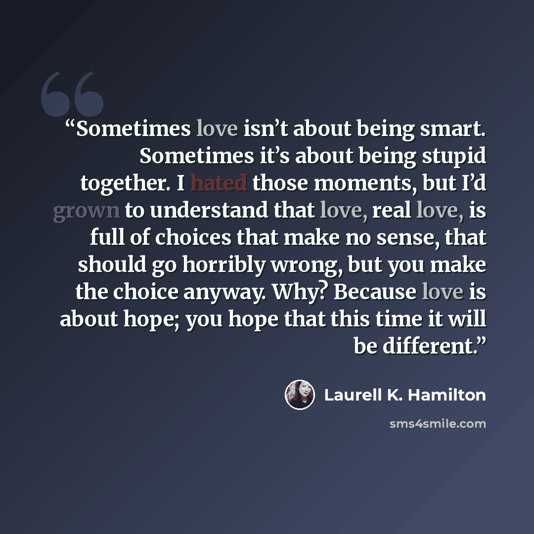 “Sometimes love isn’t about being smart. Sometimes it’s about being stupid together. I hated those moments, but I’d grown to understand that love, real love, is full of choices that make no sense, that should go horribly wrong, but you make the choice anyway. Why? Because love is about hope; you…” quote by Laurell K. Hamilton