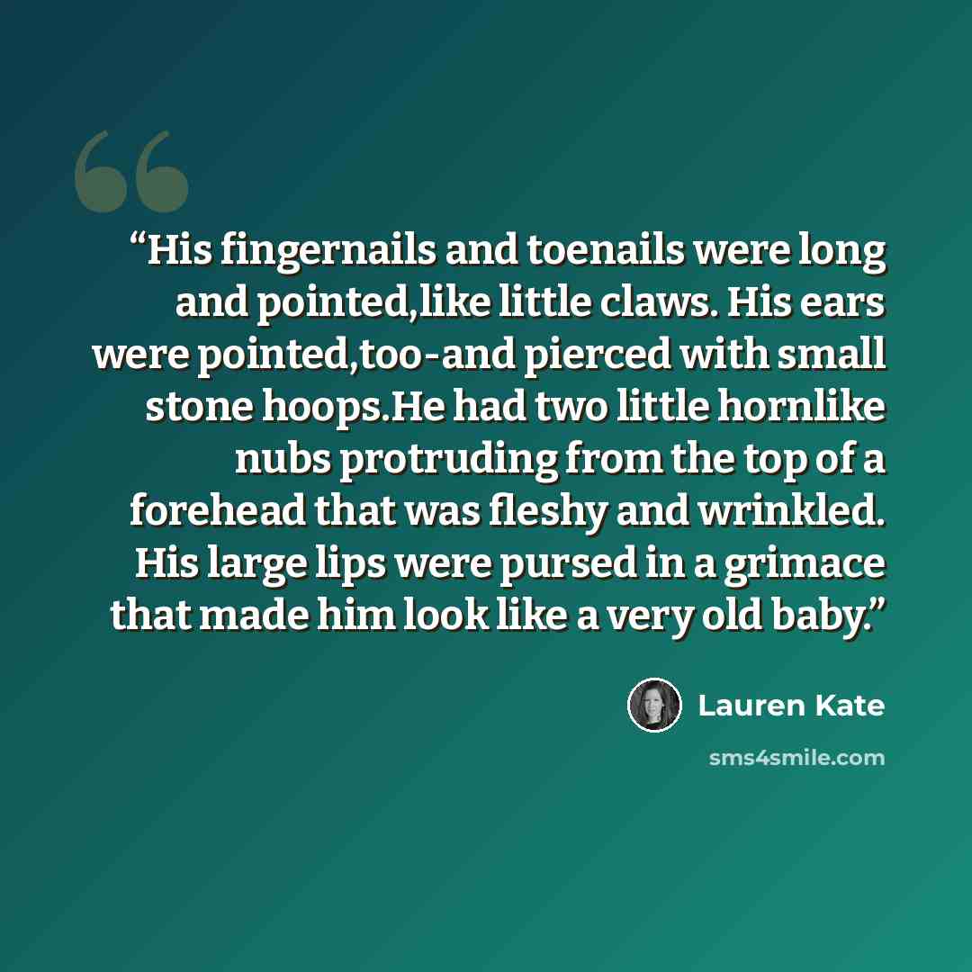 “His fingernails and toenails were long and pointed,like little claws. His ears were pointed,too-and pierced with small stone hoops.He had two little hornlike nubs protruding from the top of a forehead that was fleshy and wrinkled. His large lips were pursed in a grimace that made him look like a…” quote by Lauren Kate