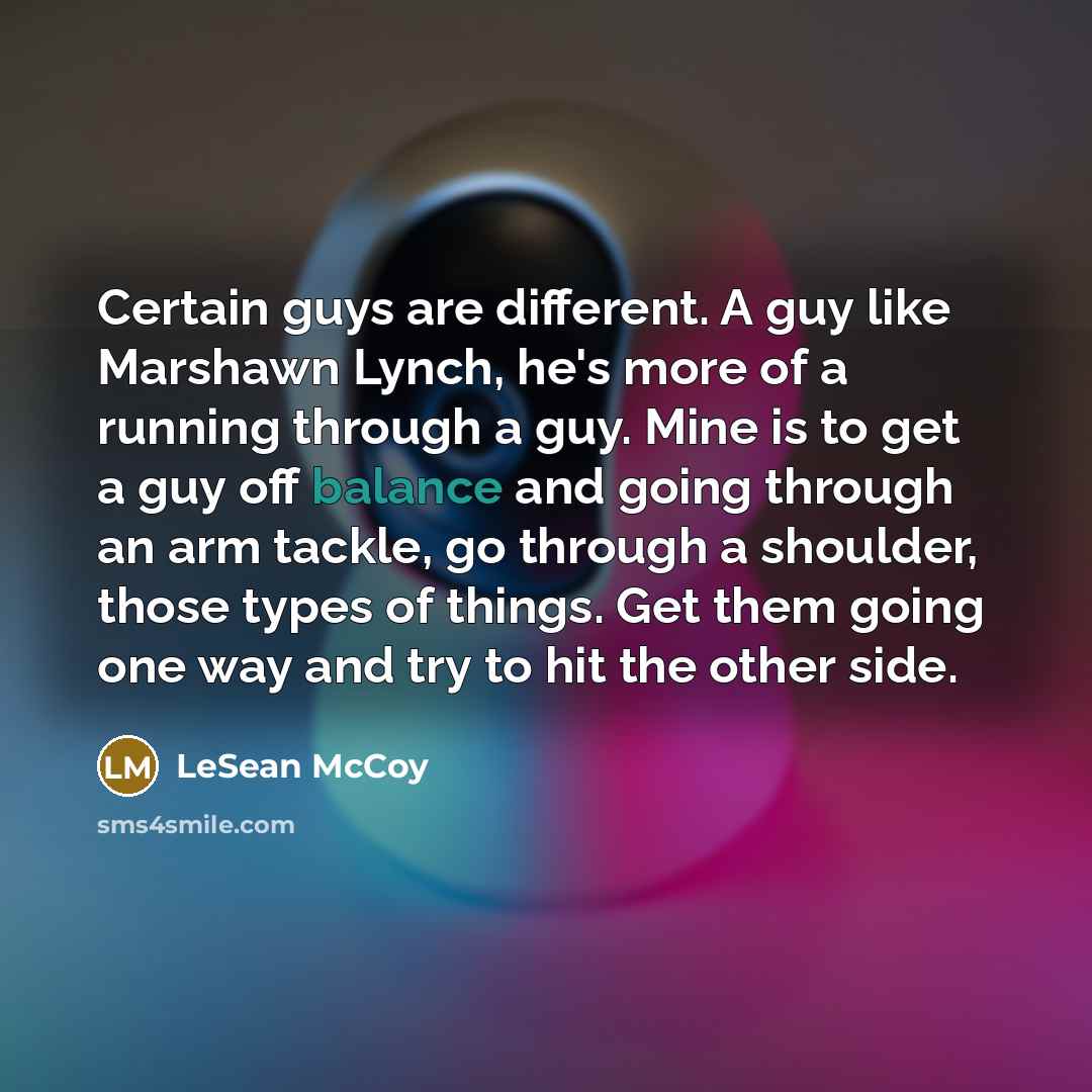 “Certain guys are different. A guy like Marshawn Lynch, he's more of a running through a guy. Mine is to get a guy off balance and going through an arm tackle, go through a shoulder, those types of things. Get them going one way and try to hit the other side.” quote by LeSean McCoy