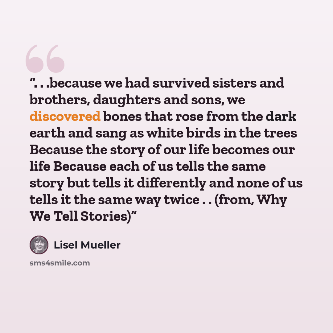 “. . .because we had survived sisters and brothers, daughters and sons, we discovered bones that rose from the dark earth and sang as white birds in the trees Because the story of our life becomes our life Because each of us tells the same story but tells it differently and none of us tells it the…” quote by Lisel Mueller