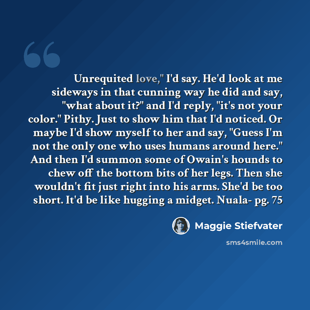 “Unrequited love," I'd say. He'd look at me sideways in that cunning way he did and say, "what about it?" and I'd reply, "it's not your color." Pithy. Just to show him that I'd noticed. Or maybe I'd show myself to her and say, "Guess I'm not the only one who uses humans around here." And then I'd…” quote by Maggie Stiefvater