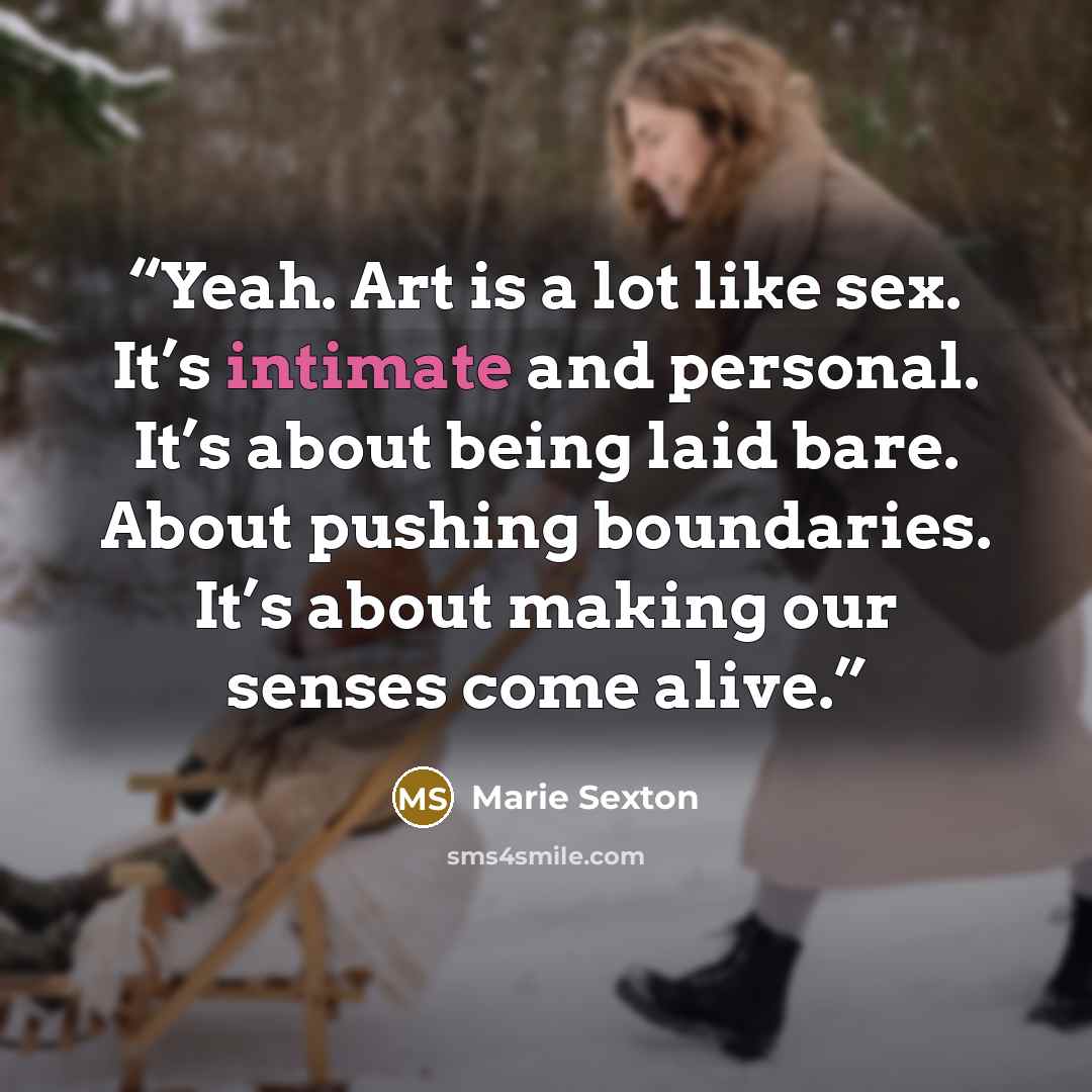“Yeah. Art is a lot like sex. It’s intimate and personal. It’s about being laid bare. About pushing boundaries. It’s about making our senses come alive.” quote by Marie Sexton