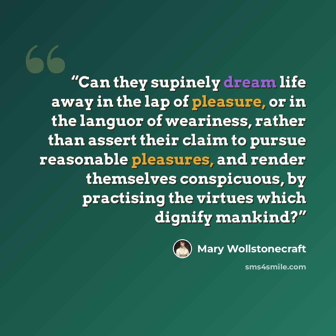 “Can they supinely dream life away in the lap of pleasure, or in the languor of weariness, rather than assert their claim to pursue reasonable pleasures, and render themselves conspicuous, by practising the virtues which dignify mankind?” quote by Mary Wollstonecraft