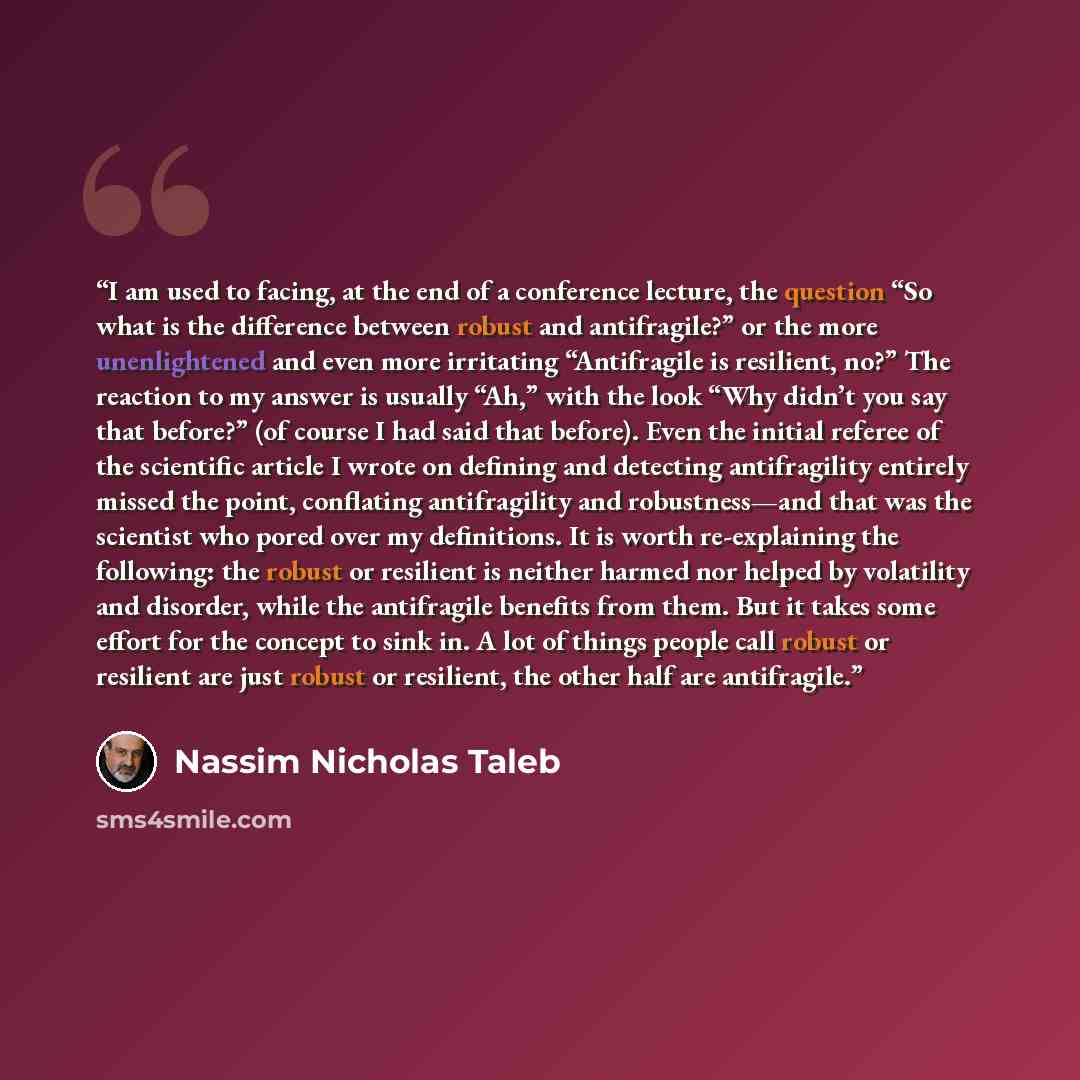 “I am used to facing, at the end of a conference lecture, the question “So what is the difference between robust and antifragile?” or the more unenlightened and even more irritating “Antifragile is resilient, no?” The reaction to my answer is usually “Ah,” with the look “Why didn’t you say that…” quote by Nassim Nicholas Taleb