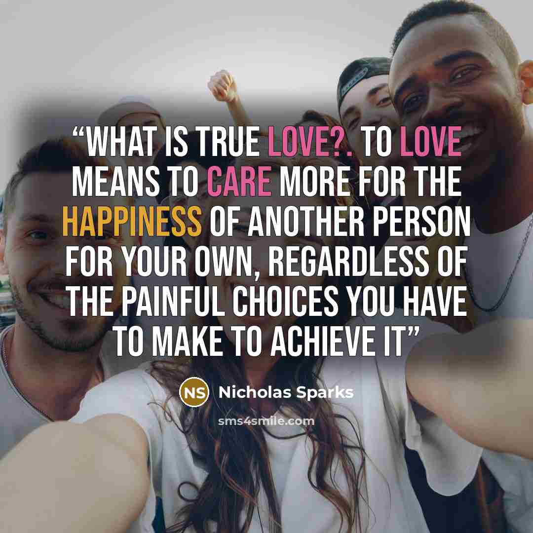 “What is true love?. To love means to care more for the happiness of another person for your own, regardless of the painful choices you have to make to achieve it” quote by Nicholas Sparks