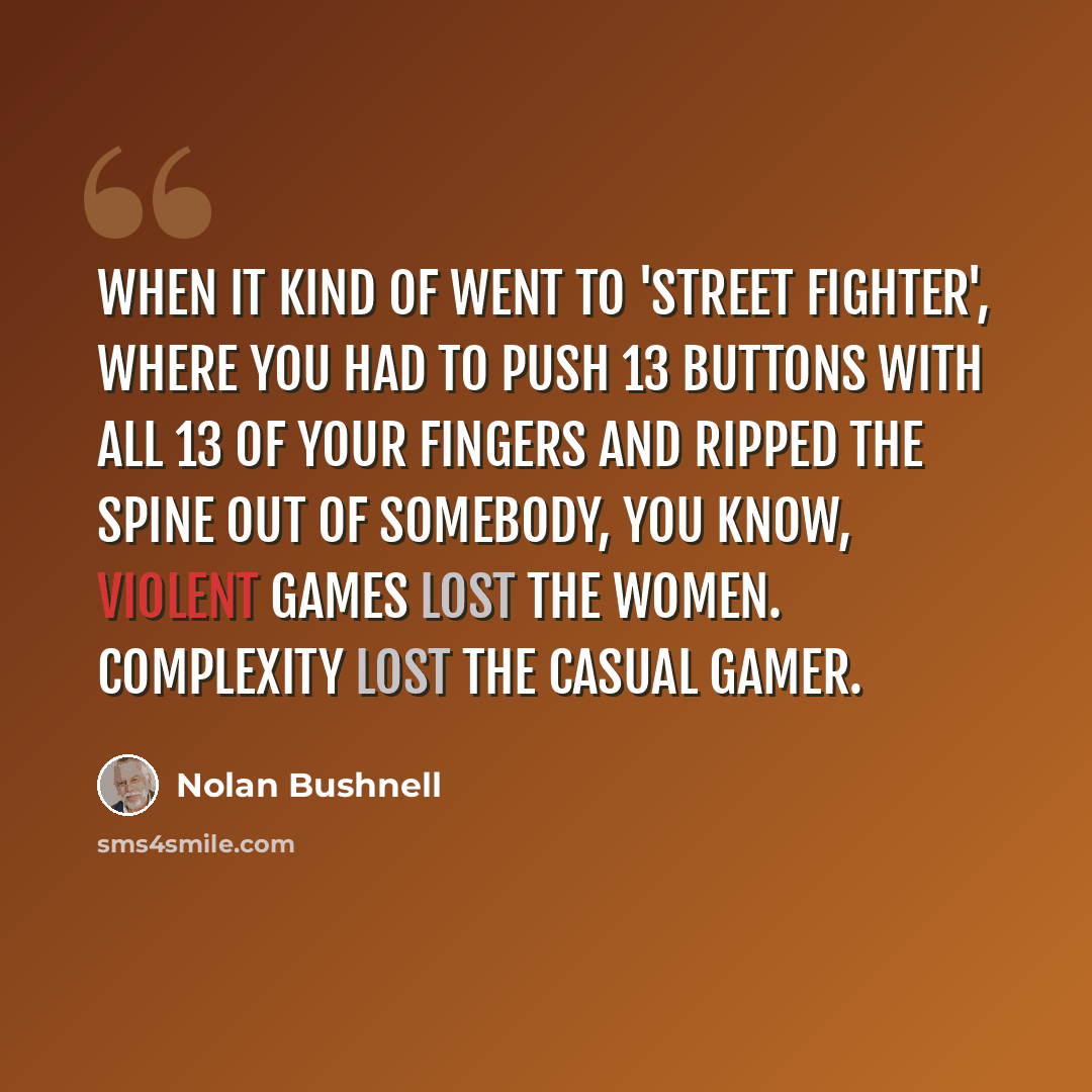 “When it kind of went to 'Street Fighter', where you had to push 13 buttons with all 13 of your fingers and ripped the spine out of somebody, you know, violent games lost the women. Complexity lost the casual gamer.” quote by Nolan Bushnell