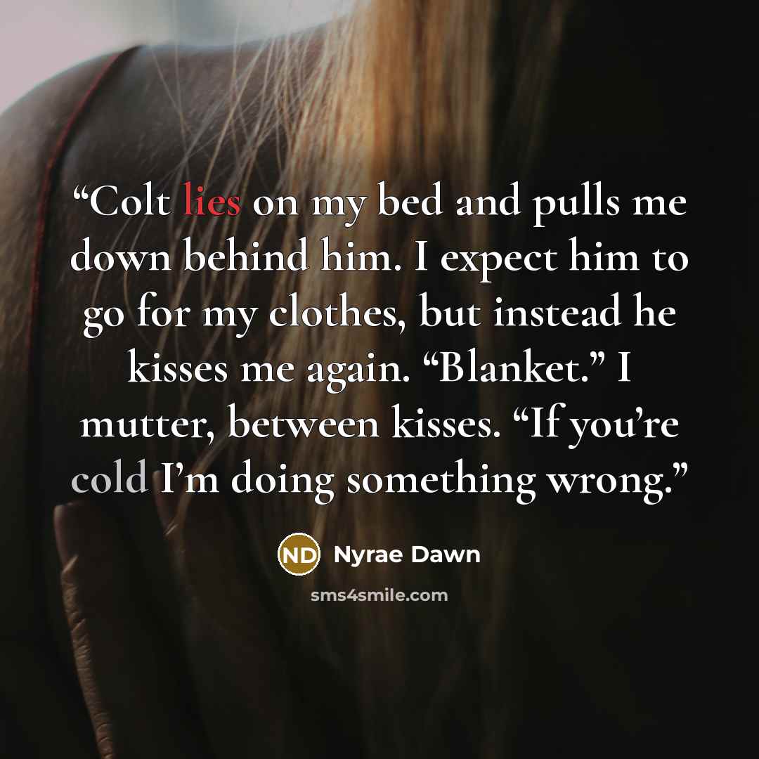 “Colt lies on my bed and pulls me down behind him. I expect him to go for my clothes, but instead he kisses me again. “Blanket.” I mutter, between kisses. “If you’re cold I’m doing something wrong.” quote by Nyrae Dawn