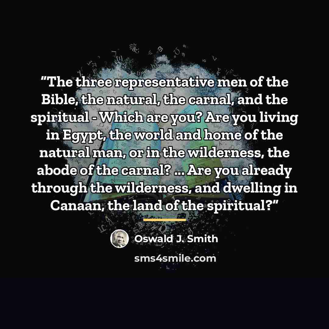 “The three representative men of the Bible, the natural, the carnal, and the spiritual - Which are you? Are you living in Egypt, the world and home of the natural man, or in the wilderness, the abode of the carnal? ... Are you already through the wilderness, and dwelling in Canaan, the land of the…” quote by Oswald J. Smith