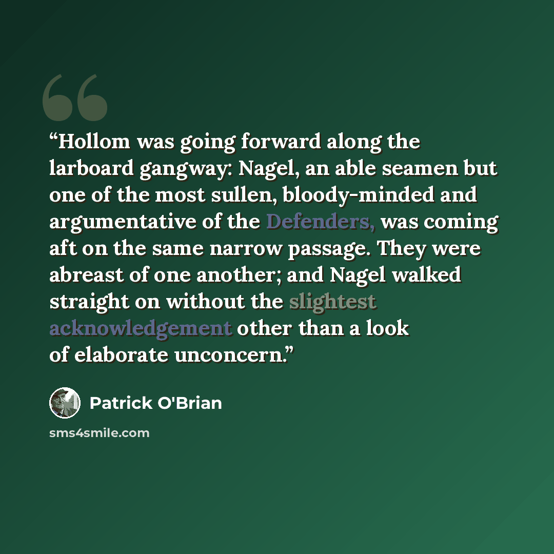 “Hollom was going forward along the larboard gangway: Nagel, an able seamen but one of the most sullen, bloody-minded and argumentative of the Defenders, was coming aft on the same narrow passage. They were abreast of one another; and Nagel walked straight on without the slightest acknowledgement…” quote by Patrick O'Brian