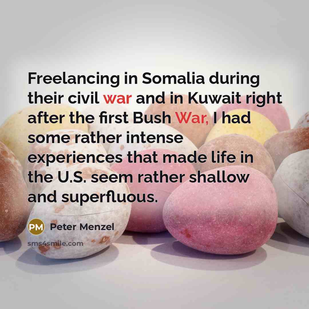 “Freelancing in Somalia during their civil war and in Kuwait right after the first Bush War, I had some rather intense experiences that made life in the U.S. seem rather shallow and superfluous.” quote by Peter Menzel