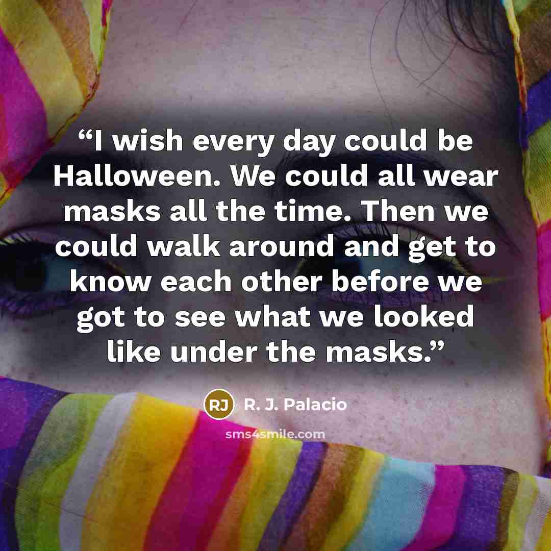 “I wish every day could be Halloween. We could all wear masks all the time. Then we could walk around and get to know each other before we got to see what we looked like under the masks.” quote by R. J. Palacio