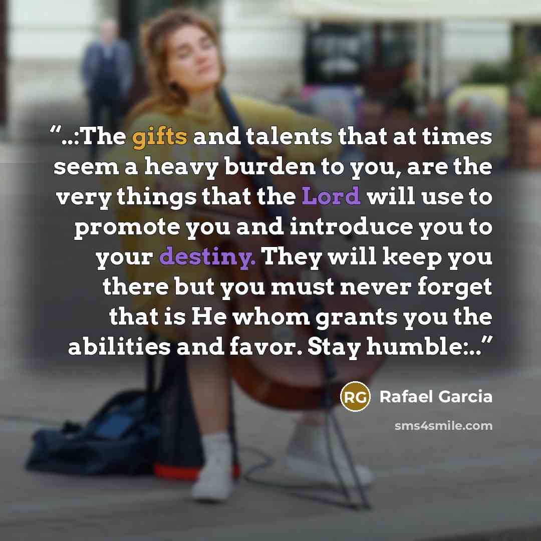 “..:The gifts and talents that at times seem a heavy burden to you, are the very things that the Lord will use to promote you and introduce you to your destiny. They will keep you there but you must never forget that is He whom grants you the abilities and favor. Stay humble:..” quote by Rafael Garcia