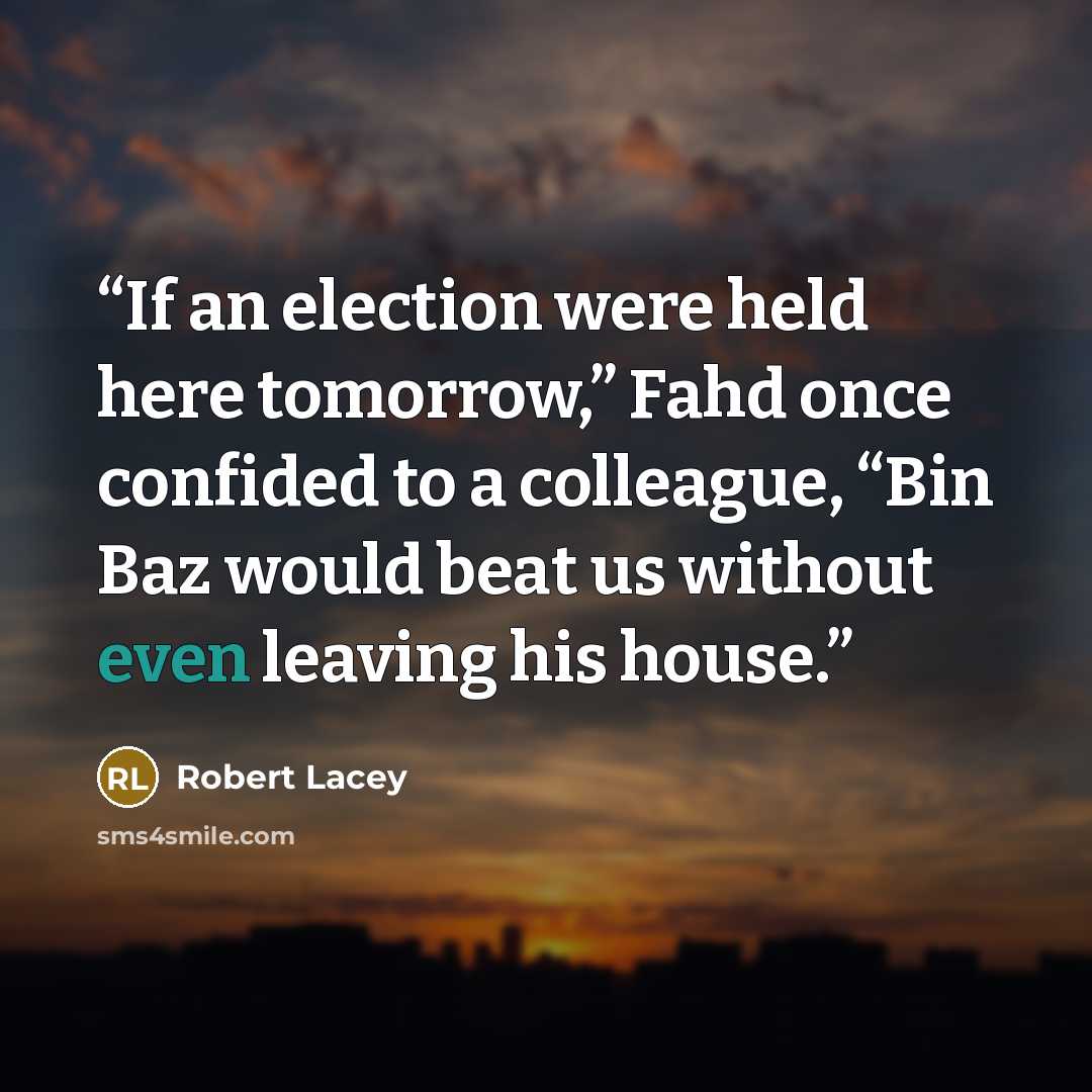 “If an election were held here tomorrow,” Fahd once confided to a colleague, “Bin Baz would beat us without even leaving his house.” quote by Robert Lacey