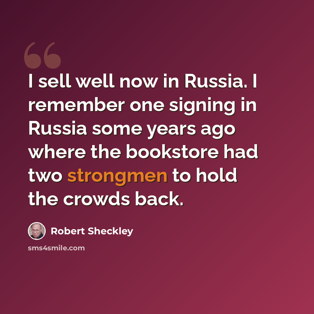 “I sell well now in Russia. I remember one signing in Russia some years ago where the bookstore had two strongmen to hold the crowds back.” quote by Robert Sheckley