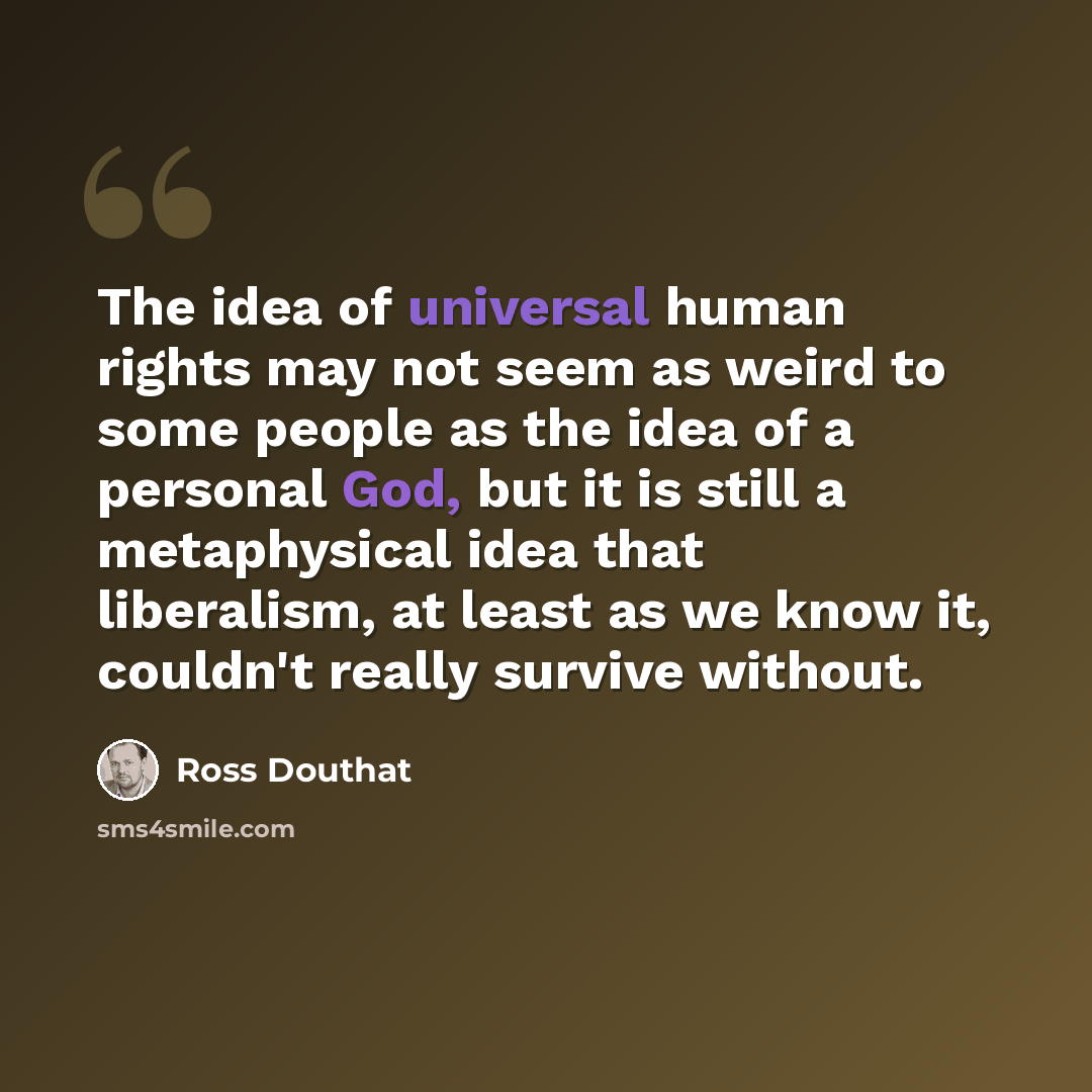 “The idea of universal human rights may not seem as weird to some people as the idea of a personal God, but it is still a metaphysical idea that liberalism, at least as we know it, couldn't really survive without.” quote by Ross Douthat
