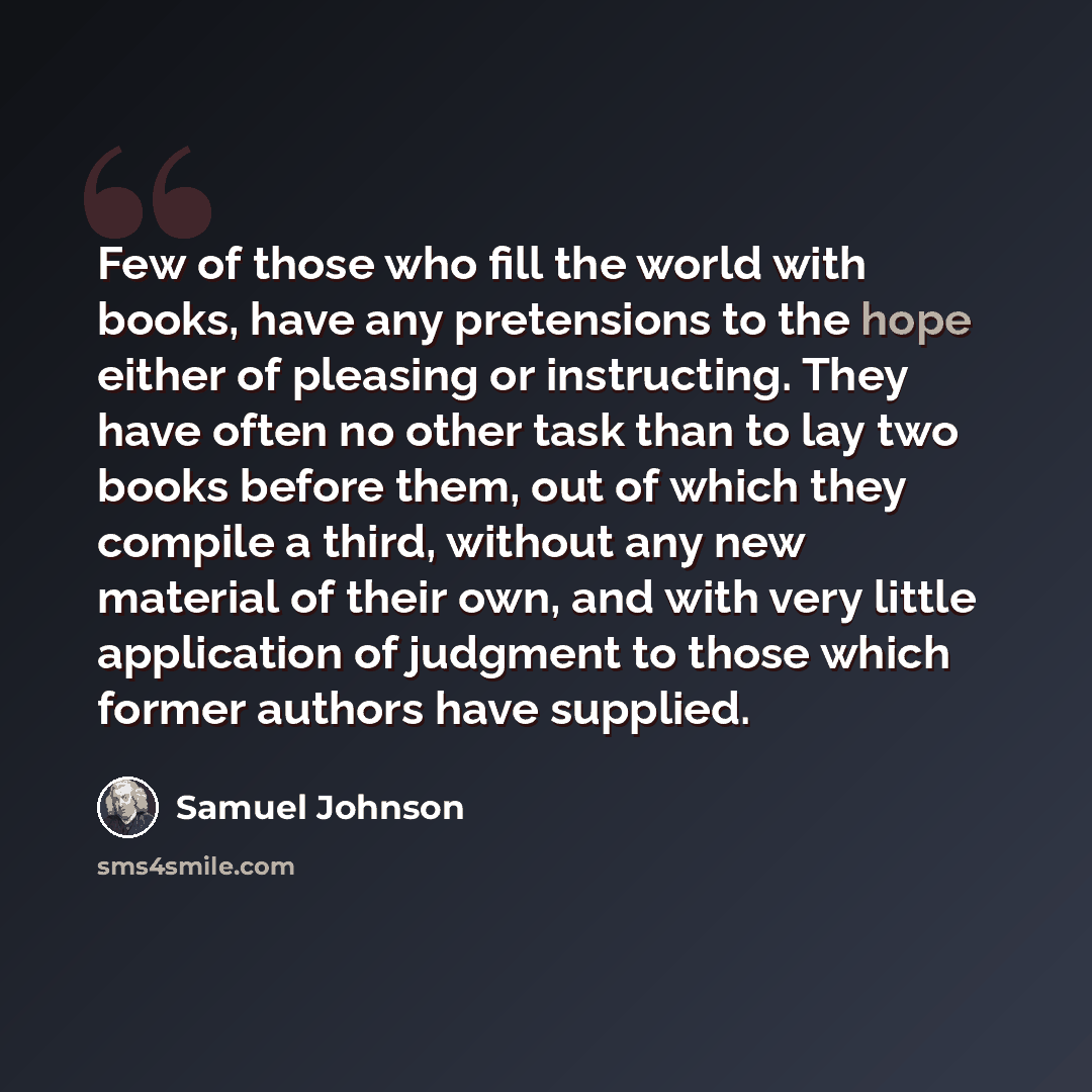 “Few of those who fill the world with books, have any pretensions to the hope either of pleasing or instructing. They have often no other task than to lay two books before them, out of which they compile a third, without any new material of their own, and with very little application of judgment to…” quote by Samuel Johnson