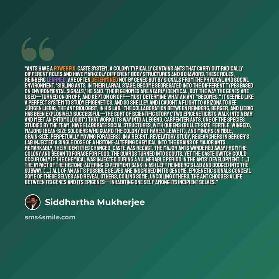 “Ants have a powerful caste system. A colony typically contains ants that carry out radically different roles and have markedly different body structures and behaviors. These roles, Reinberg learned, are often determined not by genes but by signals from the physical and social environment. 'Sibling…” quote by Siddhartha Mukherjee