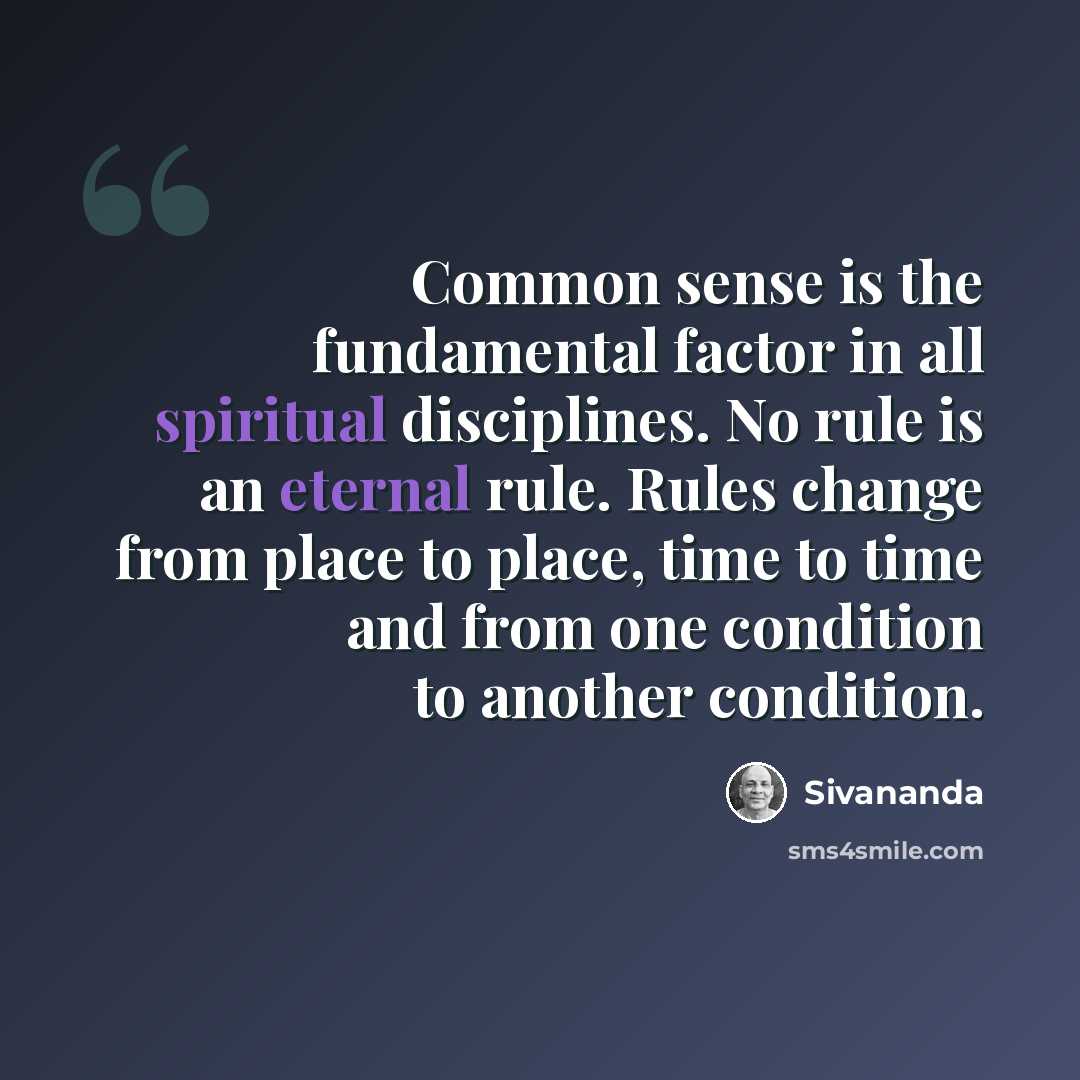 “Common sense is the fundamental factor in all spiritual disciplines. No rule is an eternal rule. Rules change from place to place, time to time and from one condition to another condition.” quote by Sivananda