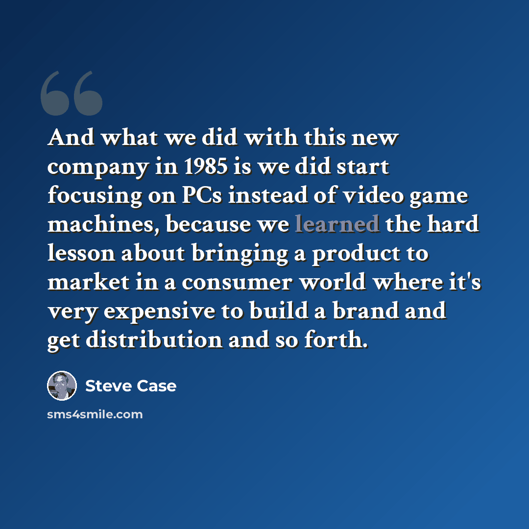 “And what we did with this new company in 1985 is we did start focusing on PCs instead of video game machines, because we learned the hard lesson about bringing a product to market in a consumer world where it's very expensive to build a brand and get distribution and so forth.” quote by Steve Case