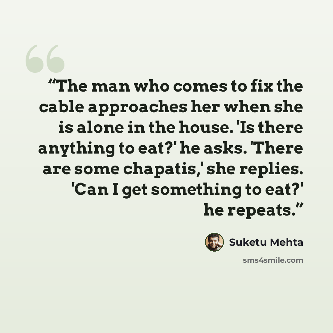 “The man who comes to fix the cable approaches her when she is alone in the house. 'Is there anything to eat?' he asks. 'There are some chapatis,' she replies. 'Can I get something to eat?' he repeats.” quote by Suketu Mehta