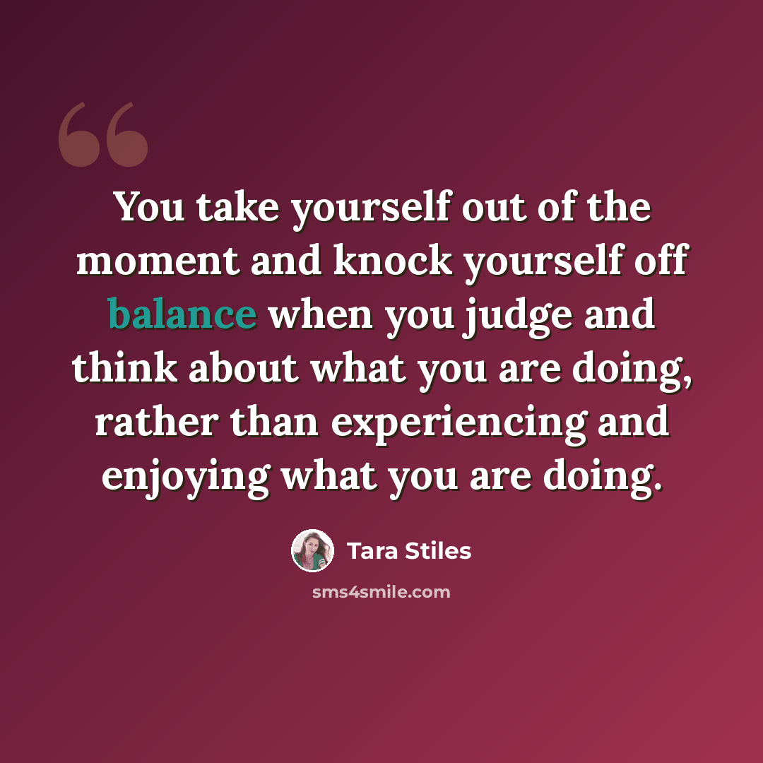 “You take yourself out of the moment and knock yourself off balance when you judge and think about what you are doing, rather than experiencing and enjoying what you are doing.” quote by Tara Stiles