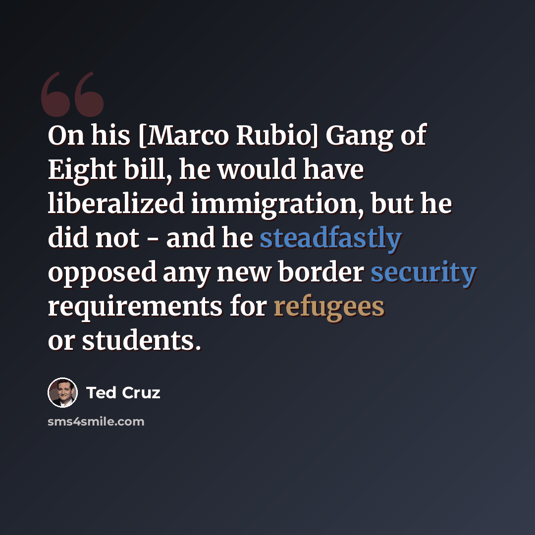 “On his [Marco Rubio] Gang of Eight bill, he would have liberalized immigration, but he did not - and he steadfastly opposed any new border security requirements for refugees or students.” quote by Ted Cruz