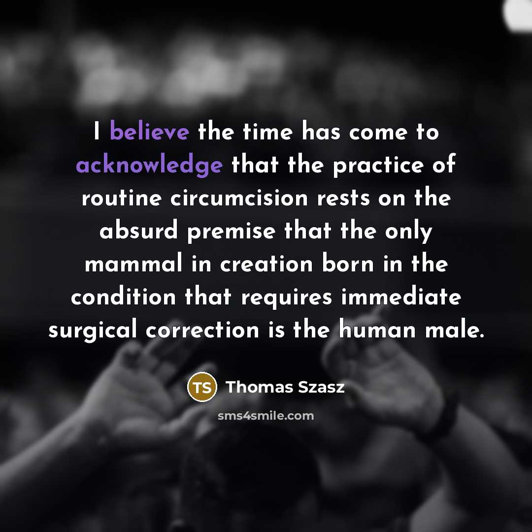 “I believe the time has come to acknowledge that the practice of routine circumcision rests on the absurd premise that the only mammal in creation born in the condition that requires immediate surgical correction is the human male.” quote by Thomas Szasz