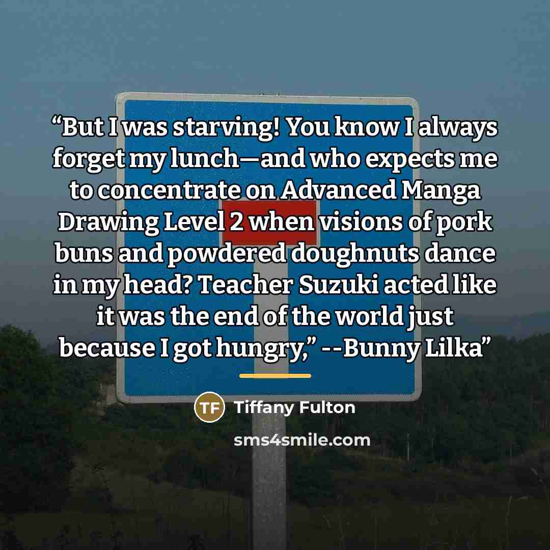 “But I was starving! You know I always forget my lunch—and who expects me to concentrate on Advanced Manga Drawing Level 2 when visions of pork buns and powdered doughnuts dance in my head? Teacher Suzuki acted like it was the end of the world just because I got hungry,” --Bunny Lilka” quote by Tiffany Fulton