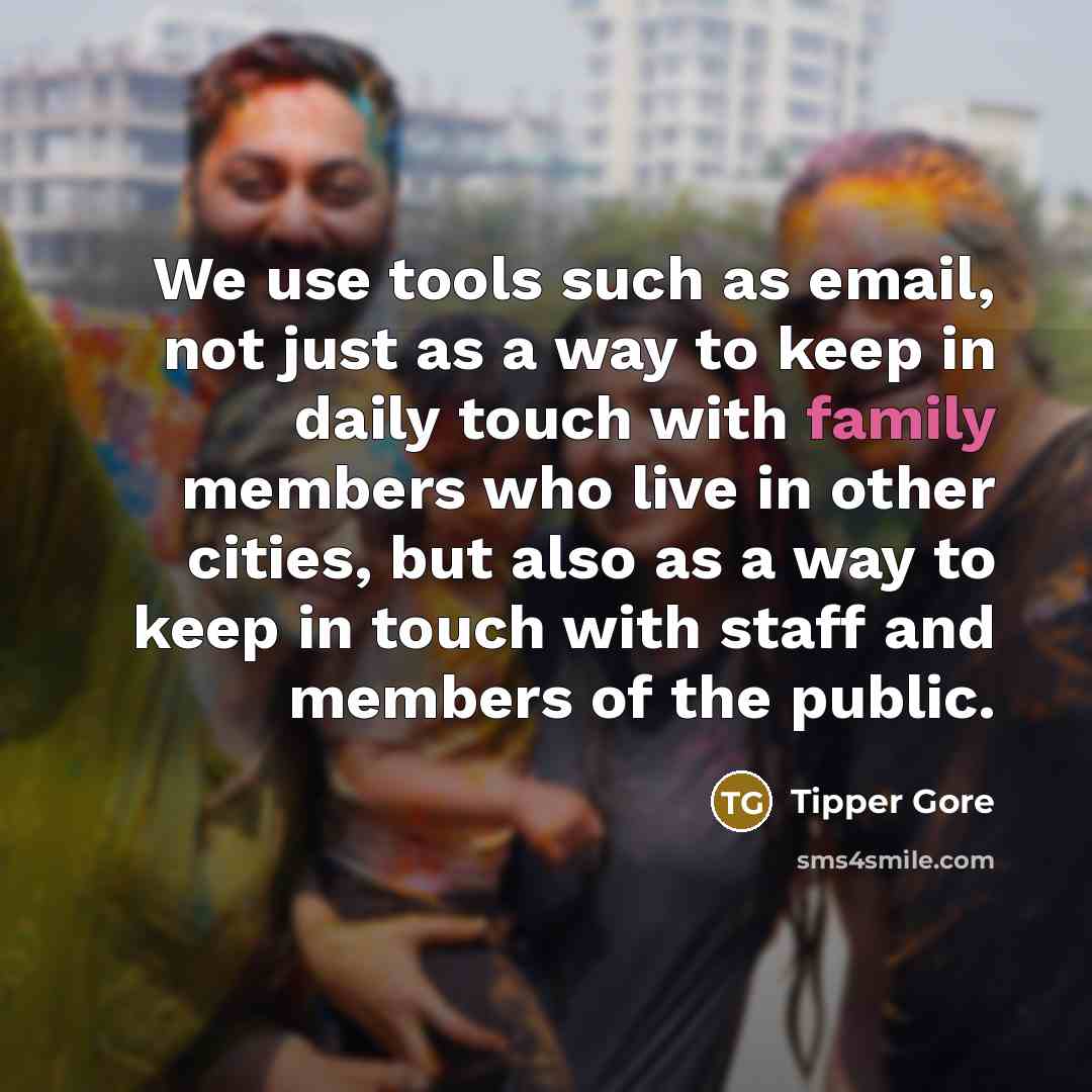 “We use tools such as email, not just as a way to keep in daily touch with family members who live in other cities, but also as a way to keep in touch with staff and members of the public.” quote by Tipper Gore