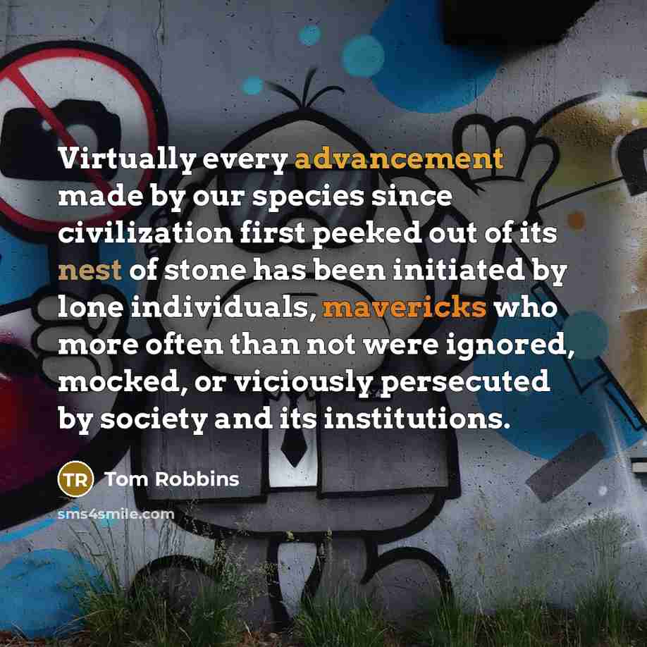 “Virtually every advancement made by our species since civilization first peeked out of its nest of stone has been initiated by lone individuals, mavericks who more often than not were ignored, mocked, or viciously persecuted by society and its institutions.” quote by Tom Robbins