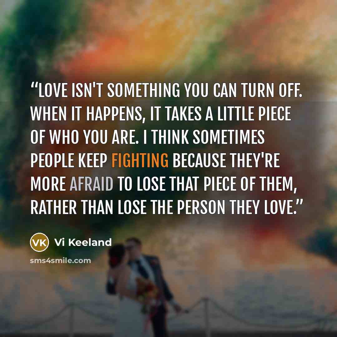 “Love isn't something you can turn off. When it happens, it takes a little piece of who you are. I think sometimes people keep fighting because they're more afraid to lose that piece of them, rather than lose the person they love.” quote by Vi Keeland