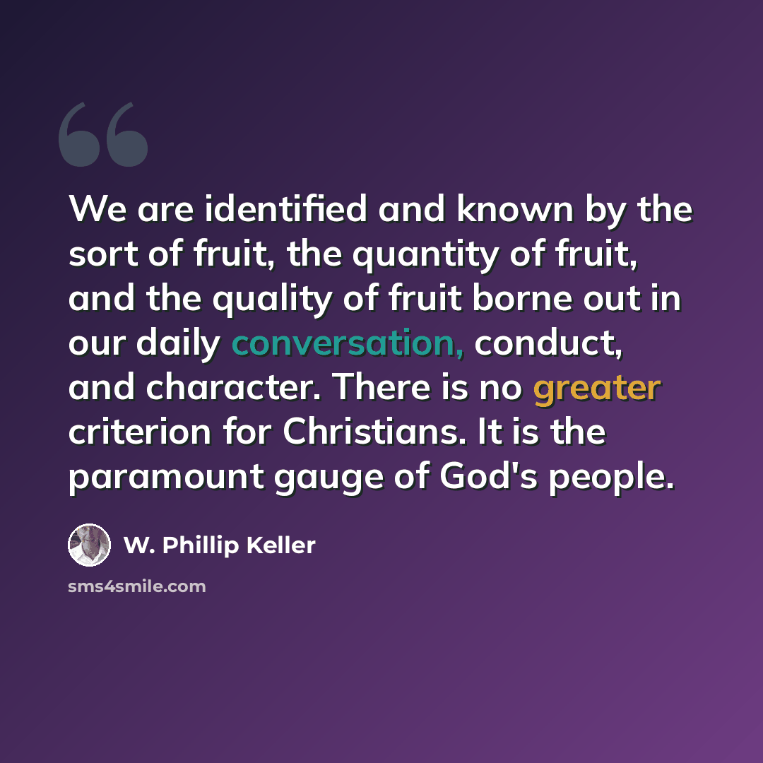“We are identified and known by the sort of fruit, the quantity of fruit, and the quality of fruit borne out in our daily conversation, conduct, and character. There is no greater criterion for Christians. It is the paramount gauge of God's people.” quote by W. Phillip Keller