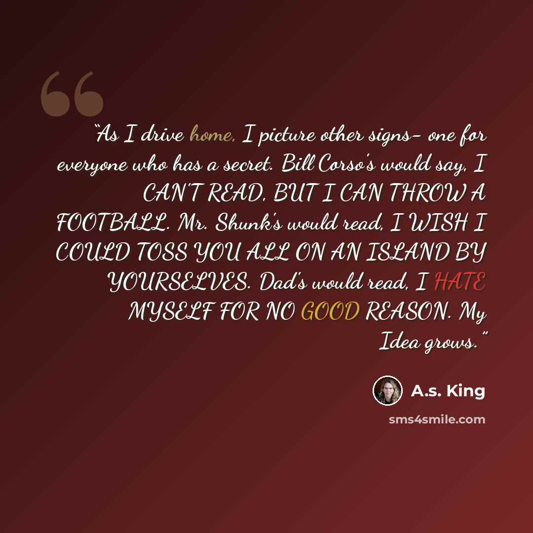 “As I drive home, I picture other signs- one for everyone who has a secret. Bill Corso's would say, I CAN'T READ, BUT I CAN THROW A FOOTBALL. Mr. Shunk's would read, I WISH I COULD TOSS YOU ALL ON AN ISLAND BY YOURSELVES. Dad's would read, I HATE MYSELF FOR NO GOOD REASON. My Idea grows.” quote by A.S. King